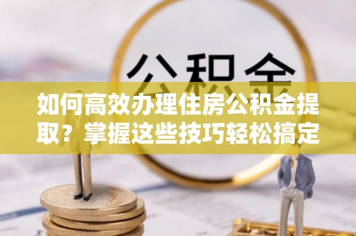 禄劝如何高效办理住房公积金提取？掌握这些技巧轻松搞定