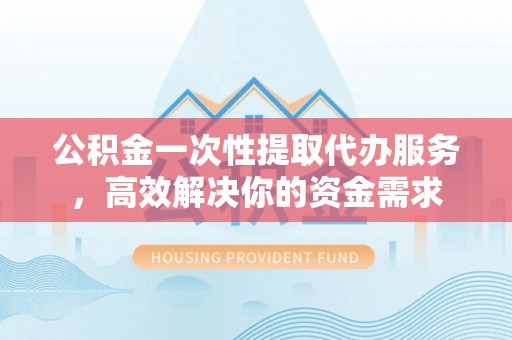 禄劝公积金一次性提取代办服务，高效解决你的资金需求