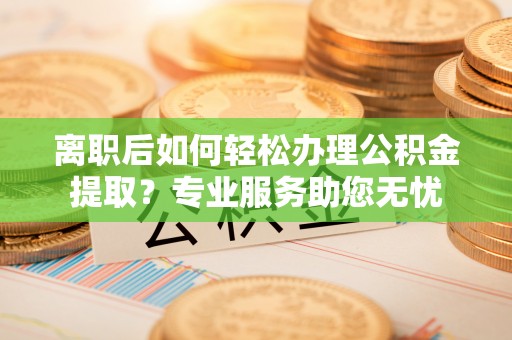 禄劝离职后如何轻松办理公积金提取？专业服务助您无忧