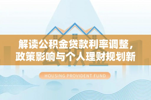 禄劝解读公积金贷款利率调整，政策影响与个人理财规划新思路