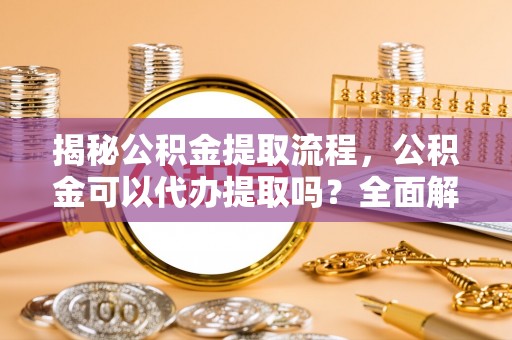 禄劝揭秘公积金提取流程，公积金可以代办提取吗？全面解析与实用指南