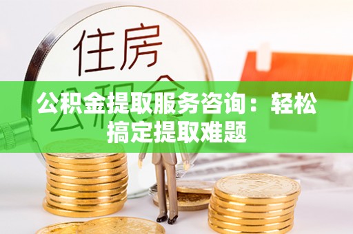禄劝公积金提取服务咨询：轻松搞定提取难题