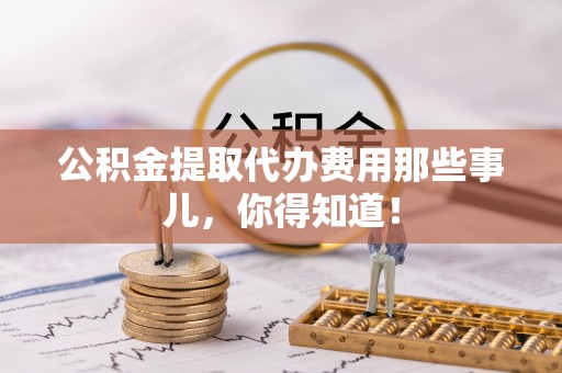 禄劝公积金提取代办费用那些事儿，你得知道！