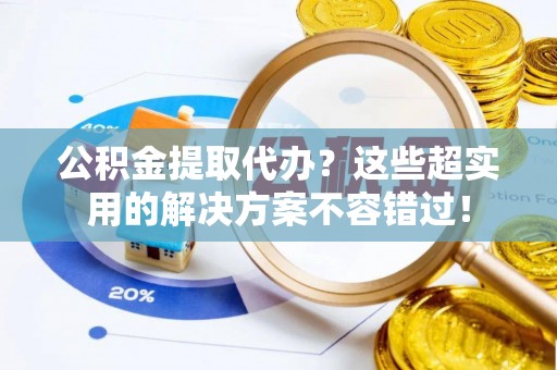 禄劝公积金提取代办？这些超实用的解决方案不容错过！