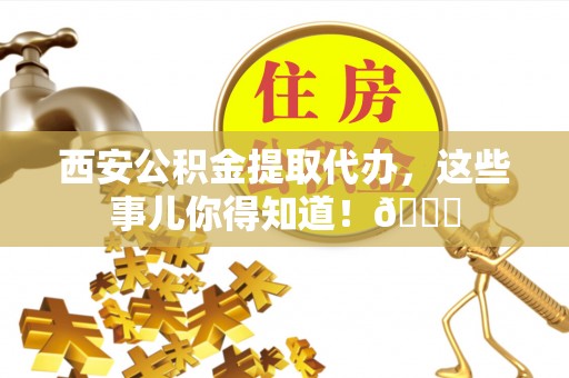 禄劝西安公积金提取代办，这些事儿你得知道！😎