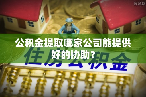 禄劝公积金提取哪家公司能提供好的协助？