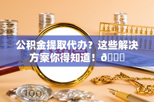 禄劝公积金提取代办？这些解决方案你得知道！😎