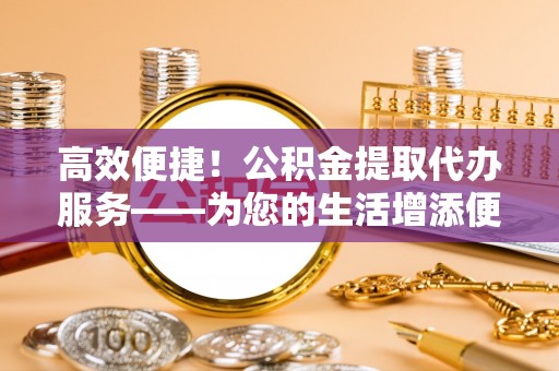 禄劝高效便捷！公积金提取代办服务——为您的生活增添便利