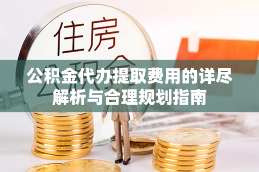 禄劝公积金代办提取费用的详尽解析与合理规划指南