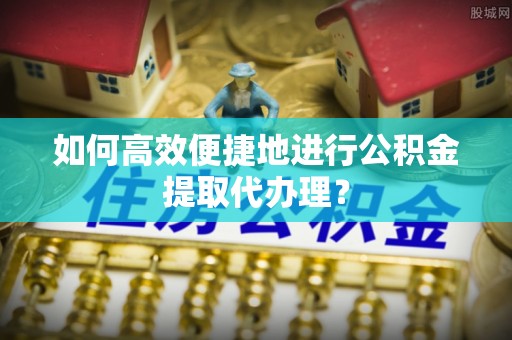 禄劝如何高效便捷地进行公积金提取代办理？